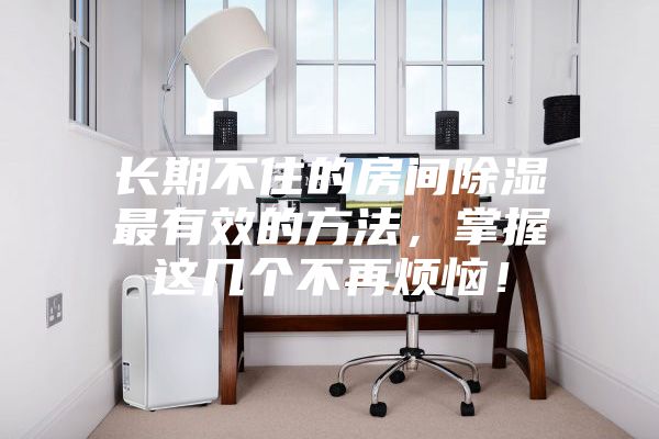 長期不住的房間除濕最有效的方法，掌握這幾個(gè)不再煩惱！